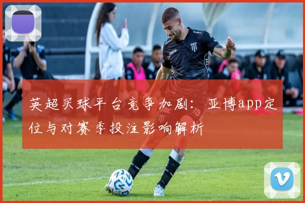 英超买球平台竞争加剧：亚博app定位与对赛季投注影响解析