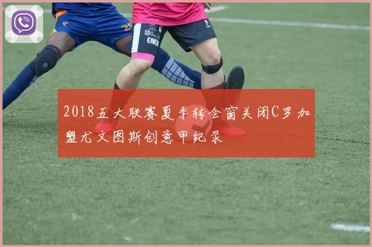 2018五大联赛夏季转会窗关闭C罗加盟尤文图斯创意甲纪录