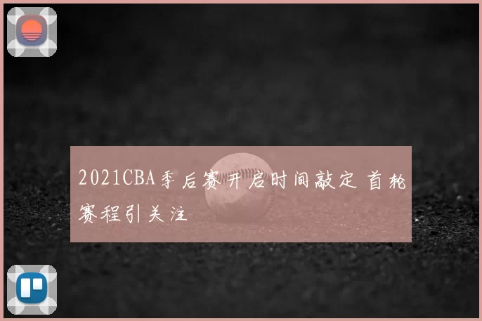 2021CBA季后赛开启时间敲定 首轮赛程引关注