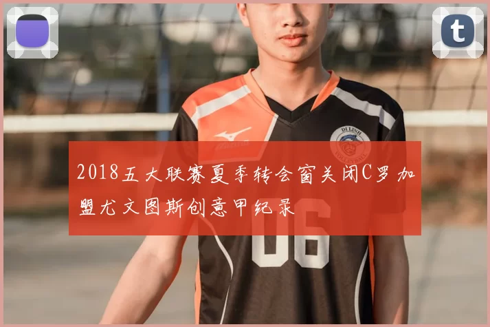 2018五大联赛夏季转会窗关闭C罗加盟尤文图斯创意甲纪录