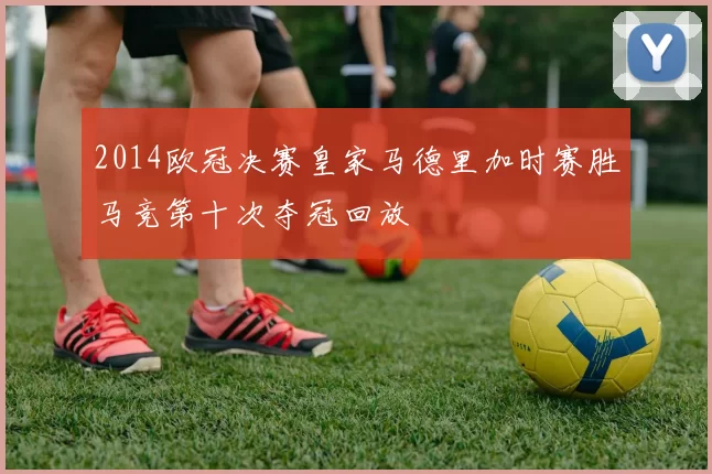 2014欧冠决赛皇家马德里加时赛胜马竞第十次夺冠回放
