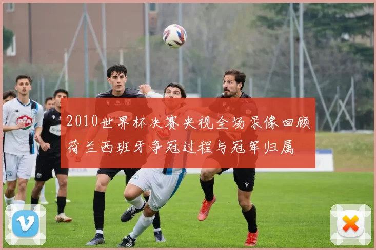 2010世界杯决赛央视全场录像回顾荷兰西班牙争冠过程与冠军归属