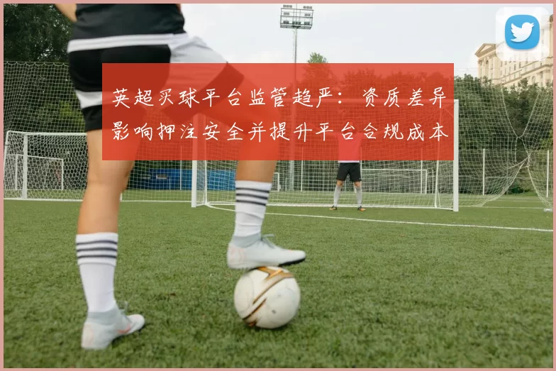 英超买球平台监管趋严：资质差异影响押注安全并提升平台合规成本