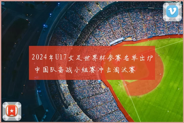 2024年U17女足世界杯参赛名单出炉 中国队备战小组赛冲击淘汰赛