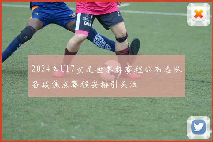 2024年U17女足世界杯赛程公布各队备战焦点赛程安排引关注