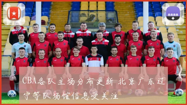 CBA各队主场分布更新 北京广东辽宁等队场馆信息受关注