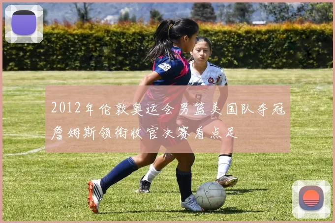 2012年伦敦奥运会男篮美国队夺冠詹姆斯领衔收官决赛看点足