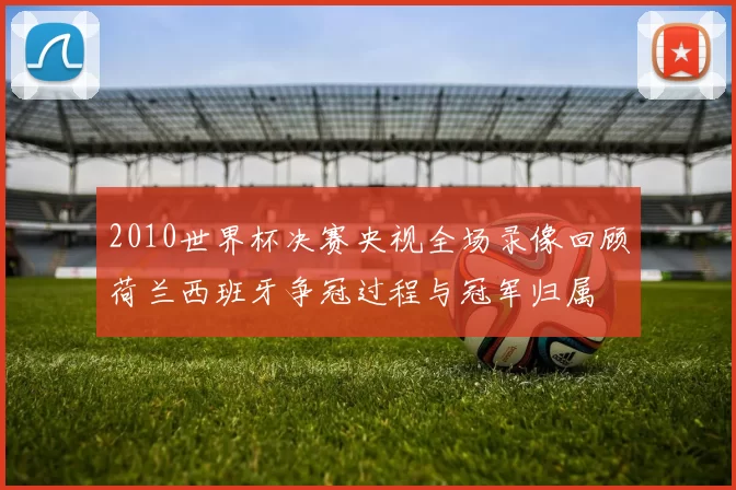 2010世界杯决赛央视全场录像回顾荷兰西班牙争冠过程与冠军归属