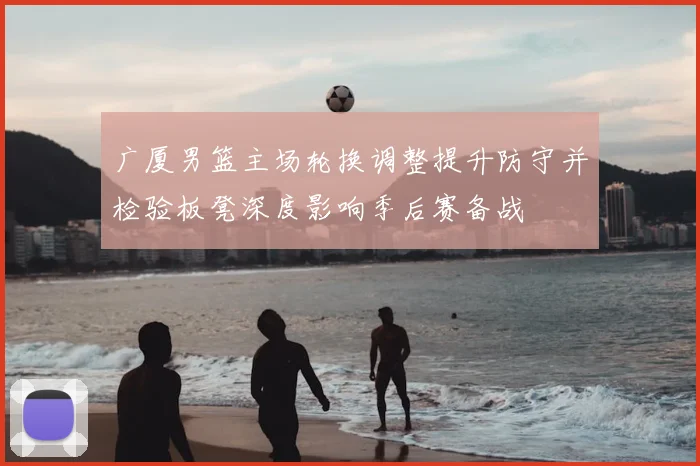 广厦男篮主场轮换调整提升防守并检验板凳深度影响季后赛备战