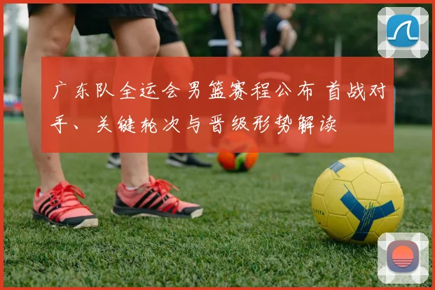 广东队全运会男篮赛程公布 首战对手、关键轮次与晋级形势解读