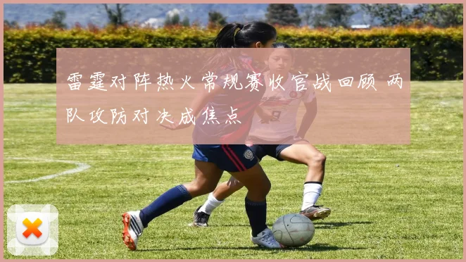 雷霆对阵热火常规赛收官战回顾 两队攻防对决成焦点