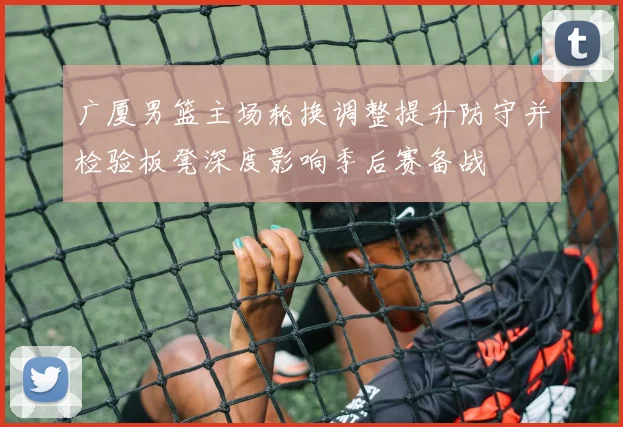 广厦男篮主场轮换调整提升防守并检验板凳深度影响季后赛备战