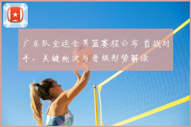 广东队全运会男篮赛程公布 首战对手、关键轮次与晋级形势解读