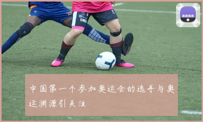 中国第一个参加奥运会的选手与奥运渊源引关注